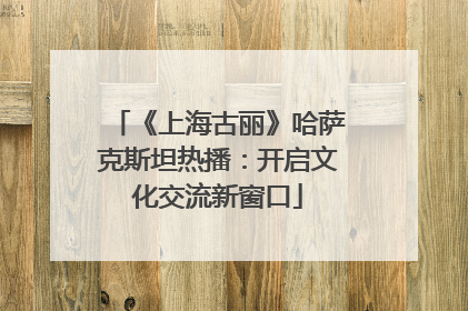 《上海古丽》哈萨克斯坦热播：开启文化交流新窗口