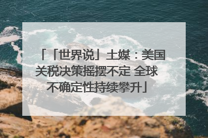 「世界说」土媒：美国关税决策摇摆不定 全球不确定性持续攀升