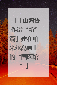 「山海协作谱“新”篇」建在帕米尔高原上的“国医馆”