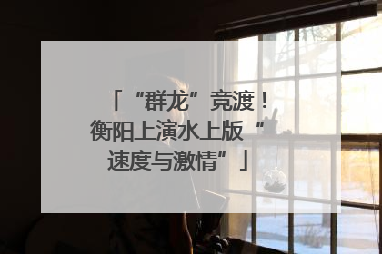 “群龙”竞渡！衡阳上演水上版“速度与激情”