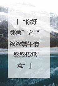 “你好 邻舍”之“浓浓端午情 悠悠传承意”