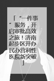 “一件事”服务，开启审批高效之旅！济南起步区开办民办营利性医院新突破