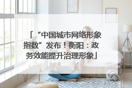 “中国城市网络形象指数”发布！衡阳：政务效能提升治理形象