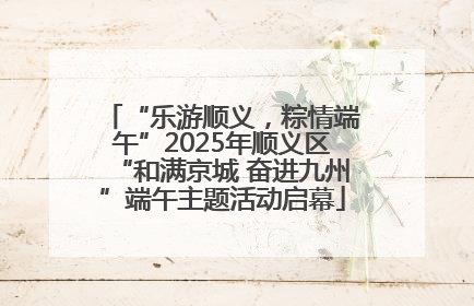 “乐游顺义，粽情端午”2025年顺义区“和满京城 奋进九州”端午主题活动启幕