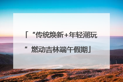 “传统焕新+年轻潮玩”燃动吉林端午假期