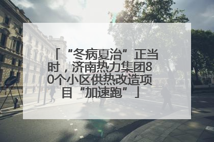 “冬病夏治”正当时，济南热力集团80个小区供热改造项目“加速跑”