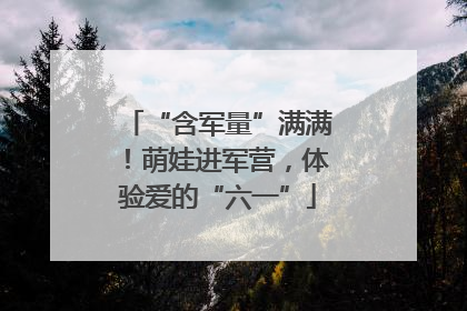 “含军量”满满！萌娃进军营，体验爱的“六一”