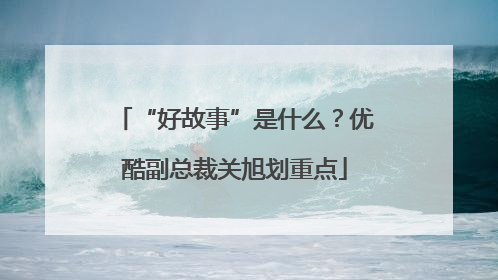 “好故事”是什么？优酷副总裁关旭划重点