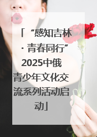 “感知吉林・青春同行”2025中俄青少年文化交流系列活动启动