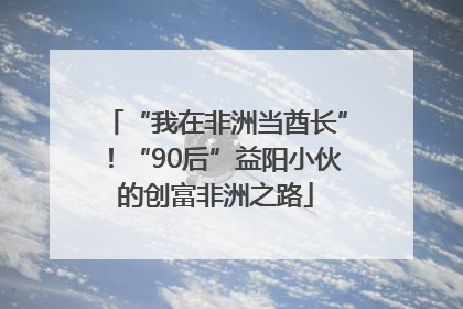 “我在非洲当酋长”！“90后”益阳小伙的创富非洲之路