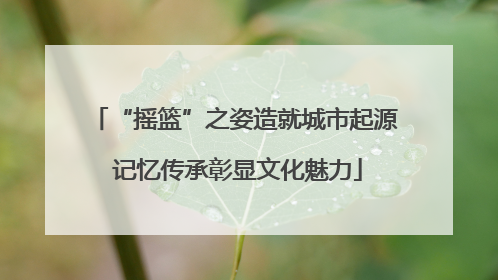 “摇篮”之姿造就城市起源 记忆传承彰显文化魅力