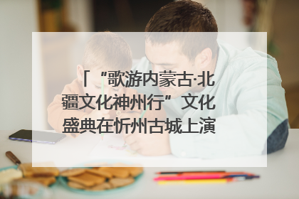 “歌游内蒙古·北疆文化神州行”文化盛典在忻州古城上演——蒙晋文化交融共谱文旅融合新篇