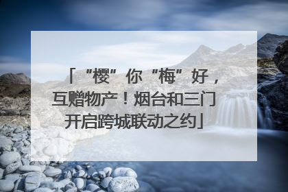 “樱”你“梅”好，互赠物产！烟台和三门开启跨城联动之约