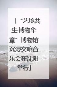 “艺境共生·博物华章”博物馆沉浸交响音乐会在沈阳举行