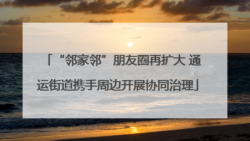 “邻家邻”朋友圈再扩大 通运街道携手周边开展协同治理