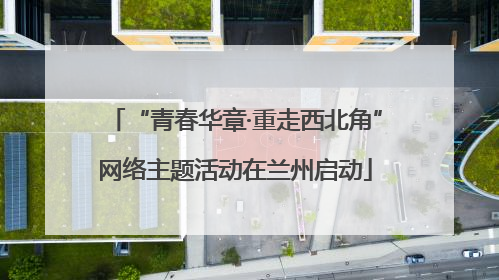 “青春华章·重走西北角”网络主题活动在兰州启动