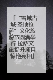 “雪域古城·圣地拉萨”文化旅游节圆满举行 拉萨文旅提升项目惊艳亮相