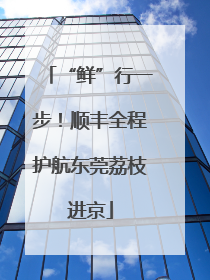 “鲜”行一步！顺丰全程护航东莞荔枝进京