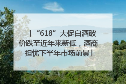 “618”大促白酒破价跌至近年来新低，酒商担忧下半年市场前景