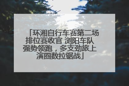 环湘自行车赛第二场排位赛收官 浏阳车队强势领跑，多支劲旅上演圈数拉锯战