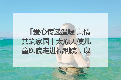爱心传递温暖 真情共筑家园｜太原天使儿童医院走进福利院，以爱守护童真笑颜！