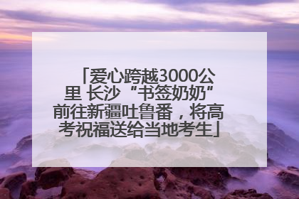 爱心跨越3000公里 长沙“书签奶奶”前往新疆吐鲁番，将高考祝福送给当地考生