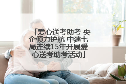 爱心送考助考 央企倾力护航 中建七局连续15年开展爱心送考助考活动