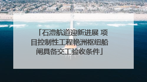 石澧航道迎新进展 项目控制性工程艳洲枢纽船闸具备交工验收条件