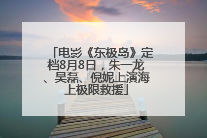 电影《东极岛》定档8月8日，朱一龙、吴磊、倪妮上演海上极限救援