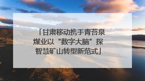 甘肃移动携手青苔泉煤业以“数字大脑”探智慧矿山转型新范式