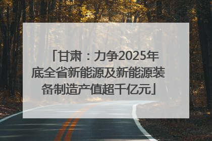 甘肃：力争2025年底全省新能源及新能源装备制造产值超千亿元