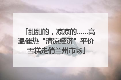 甜甜的，凉凉的……高温催热“清凉经济”平价雪糕走俏兰州市场
