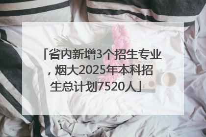 省内新增3个招生专业，烟大2025年本科招生总计划7520人