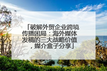 破解外贸企业跨境传播困局：海外媒体发稿的三大战略价值，媒介盒子分享