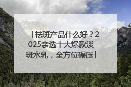 祛斑产品什么好？2025亲选十大爆款淡斑水乳，全方位碾压