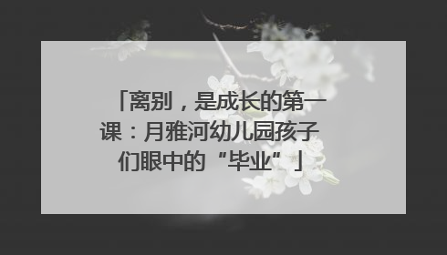 离别，是成长的第一课：月雅河幼儿园孩子们眼中的“毕业”