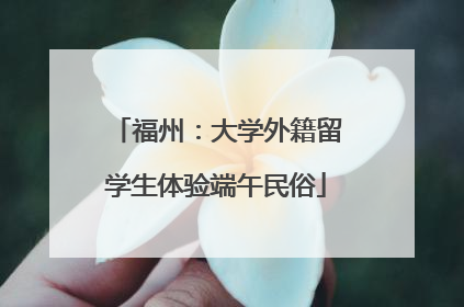 福州：大学外籍留学生体验端午民俗
