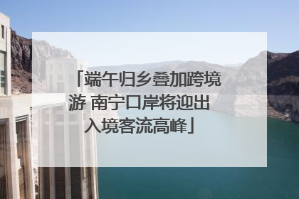 端午归乡叠加跨境游 南宁口岸将迎出入境客流高峰