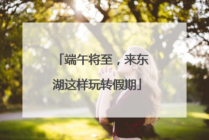 端午将至，来东湖这样玩转假期
