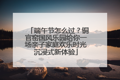 端午节怎么过？铜官窑国风乐园给你一场亲子家庭欢乐时光沉浸式新体验