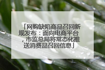 网购缺陷商品召回新规发布：面向电商平台，市监总局将常态化推送消费品召回信息