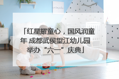 红星耀童心，国风润童年 成都武侯望江幼儿园举办“六一”庆典