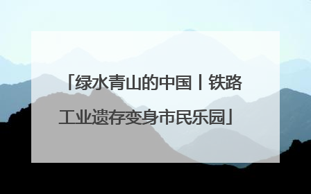 绿水青山的中国丨铁路工业遗存变身市民乐园