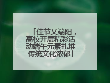 佳节又端阳，高校开展精彩活动端午元素扎堆传统文化浓郁