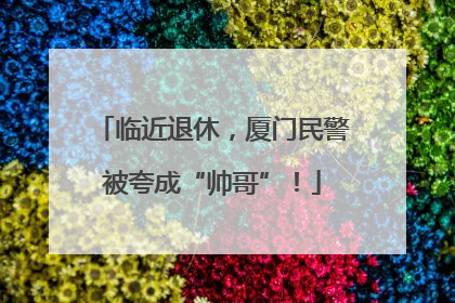 临近退休，厦门民警被夸成“帅哥”！
