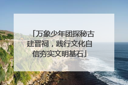 万象少年团探秘古建晋祠，践行文化自信夯实文明基石