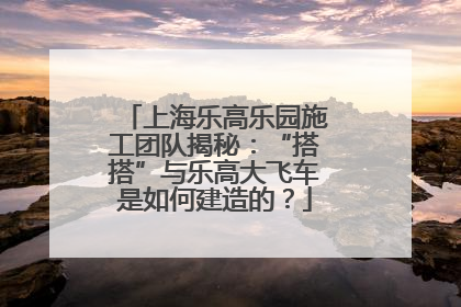 上海乐高乐园施工团队揭秘：“搭搭”与乐高大飞车是如何建造的？