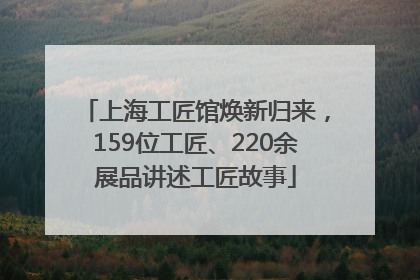 上海工匠馆焕新归来，159位工匠、220余展品讲述工匠故事