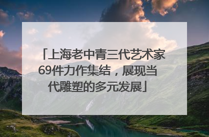 上海老中青三代艺术家69件力作集结，展现当代雕塑的多元发展