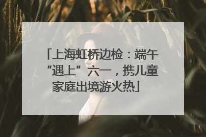 上海虹桥边检：端午“遇上”六一，携儿童家庭出境游火热